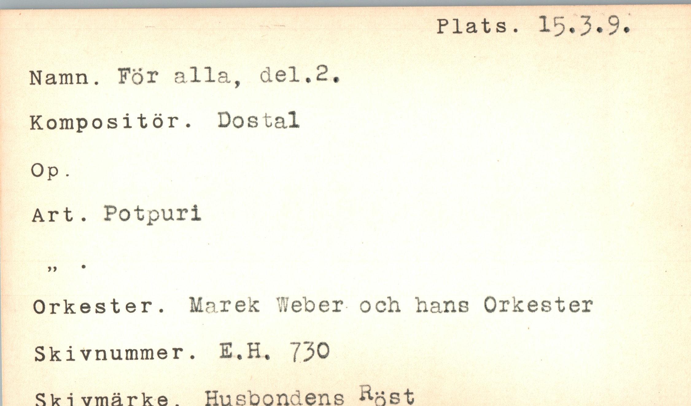  ﻿Plats. 15.3.9.
Namn. For alla, del.2.
Kompositör. Dostal Op.
Art. Potpuri
Orkester. Marek Weber och. hans Orkester
Skivnummer. E.H. 730
Ski vmärke. Husbondens ^-dst